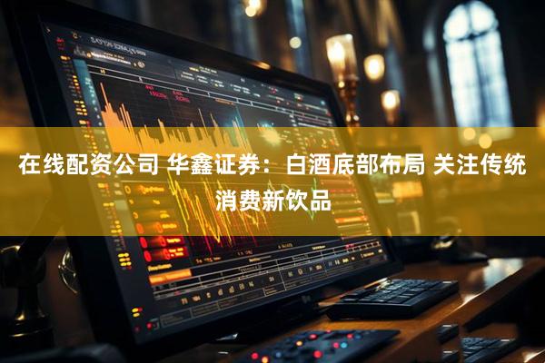 在线配资公司 华鑫证券：白酒底部布局 关注传统消费新饮品