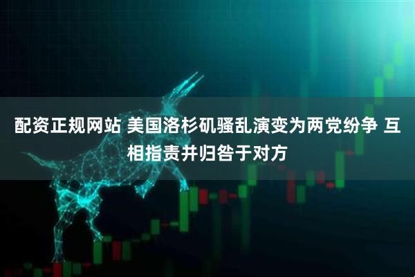 配资正规网站 美国洛杉矶骚乱演变为两党纷争 互相指责并归咎于对方