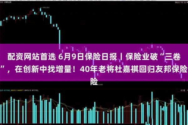 配资网站首选 6月9日保险日报丨保险业破“三卷”，在创新中找增量！40年老将杜嘉祺回归友邦保险