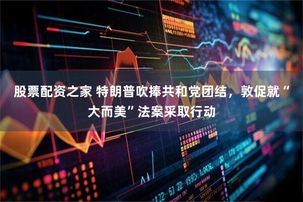 股票配资之家 特朗普吹捧共和党团结，敦促就“大而美”法案采取行动