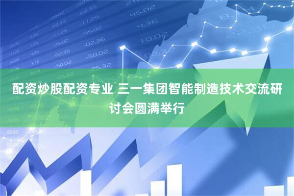 配资炒股配资专业 三一集团智能制造技术交流研讨会圆满举行