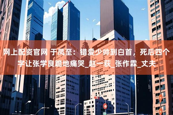 网上配资官网 于凤至：错爱少帅到白首，死后四个字让张学良跪地痛哭_赵一荻_张作霖_丈夫