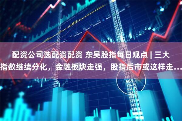 配资公司选配资配资 东吴股指每日观点 | 三大指数继续分化，金融板块走强，股指后市或这样走…