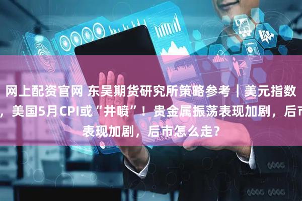 网上配资官网 东吴期货研究所策略参考｜美元指数大幅调整，美国5月CPI或“井喷”！贵金属振荡表现加剧，后市怎么走？