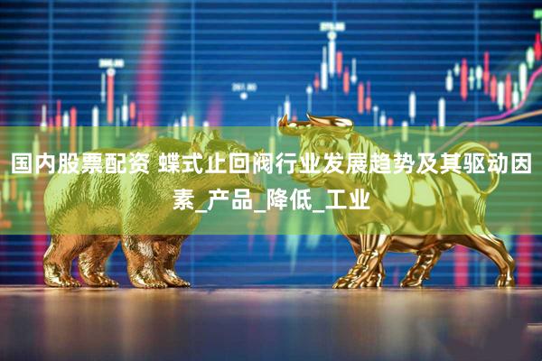 国内股票配资 蝶式止回阀行业发展趋势及其驱动因素_产品_降低_工业