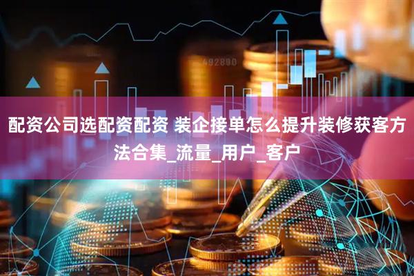 配资公司选配资配资 装企接单怎么提升装修获客方法合集_流量_用户_客户