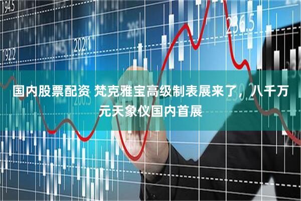 国内股票配资 梵克雅宝高级制表展来了，八千万元天象仪国内首展