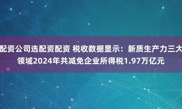 配资公司选配资配资 税收数据显示：新质生产力三大领域2024年共减免企业所得税1.97万亿元