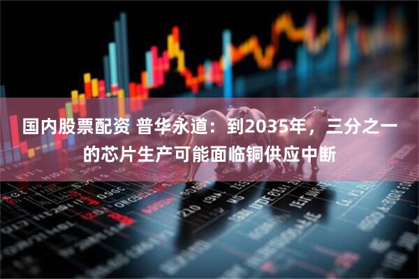 国内股票配资 普华永道：到2035年，三分之一的芯片生产可能面临铜供应中断
