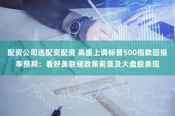 配资公司选配资配资 高盛上调标普500指数回报率预期：看好美联储政策前景及大盘股表现