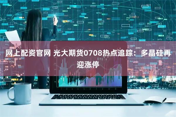 网上配资官网 光大期货0708热点追踪：多晶硅再迎涨停
