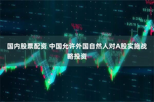 国内股票配资 中国允许外国自然人对A股实施战略投资