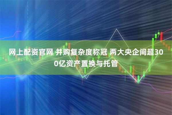 网上配资官网 并购复杂度称冠 两大央企间超300亿资产置换与托管