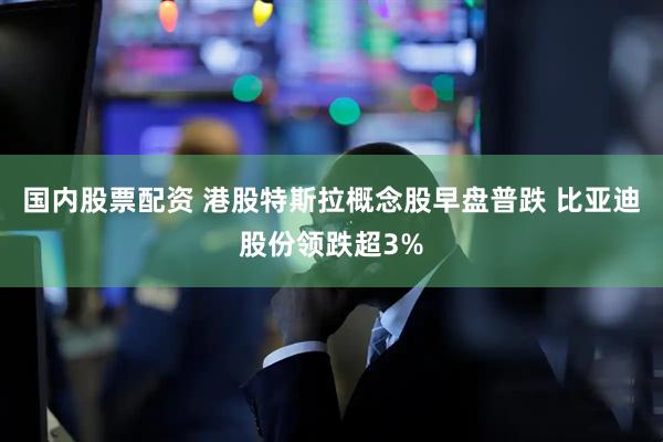 国内股票配资 港股特斯拉概念股早盘普跌 比亚迪股份领跌超3%