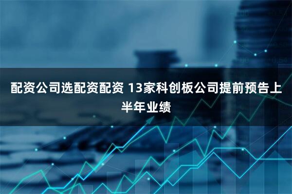 配资公司选配资配资 13家科创板公司提前预告上半年业绩