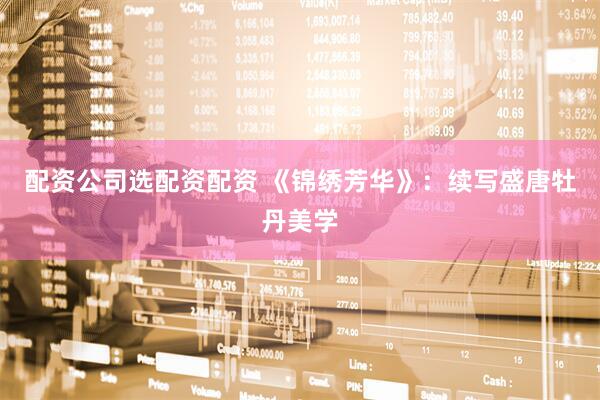 配资公司选配资配资 《锦绣芳华》：续写盛唐牡丹美学