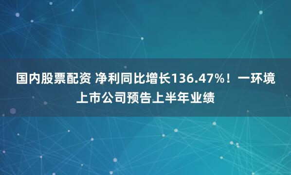 国内股票配资 净利同比增长136.47%！一环境上市公司预告上半年业绩