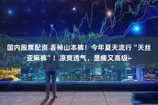 国内股票配资 丢掉山本裤！今年夏天流行“天丝亚麻裤”！凉爽透气，显瘦又高级~
