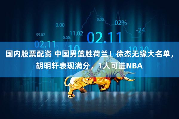 国内股票配资 中国男篮胜荷兰！徐杰无缘大名单，胡明轩表现满分，1人可进NBA