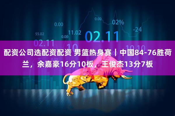 配资公司选配资配资 男篮热身赛｜中国84-76胜荷兰，余嘉豪16分10板，王俊杰13分7板