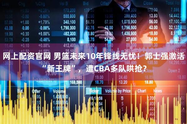网上配资官网 男篮未来10年锋线无忧！郭士强激活“新王牌”，遭CBA多队哄抢？