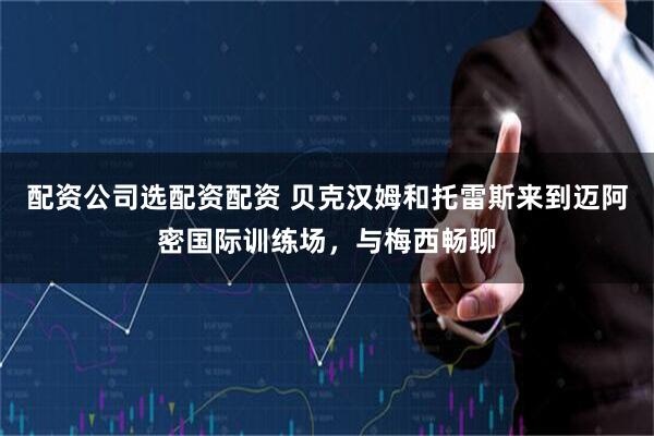 配资公司选配资配资 贝克汉姆和托雷斯来到迈阿密国际训练场，与梅西畅聊