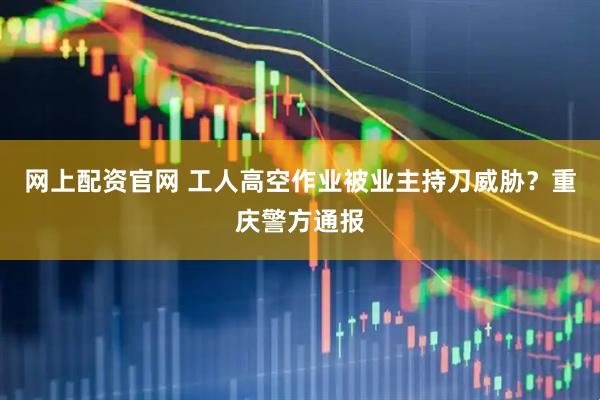网上配资官网 工人高空作业被业主持刀威胁？重庆警方通报
