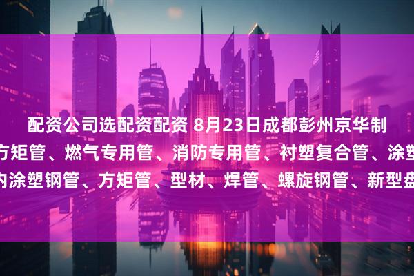 配资公司选配资配资 8月23日成都彭州京华制管热镀锌钢管、热镀锌方矩管、燃气专用管、消防专用管、衬塑复合管、涂塑钢管、外镀锌内涂塑钢管、方矩管、型材、焊管、螺旋钢管、新型盘扣架子管所有产品出厂价格上调30元/吨。