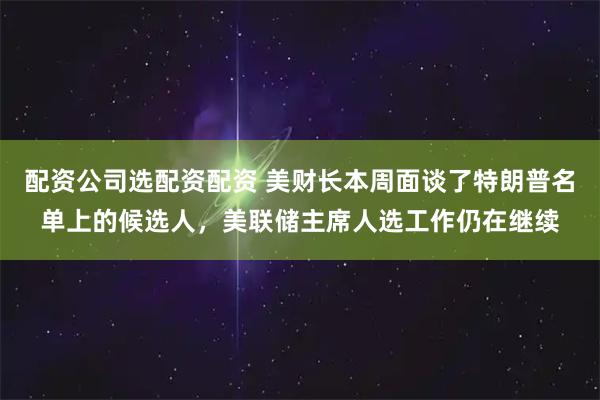 配资公司选配资配资 美财长本周面谈了特朗普名单上的候选人，美联储主席人选工作仍在继续