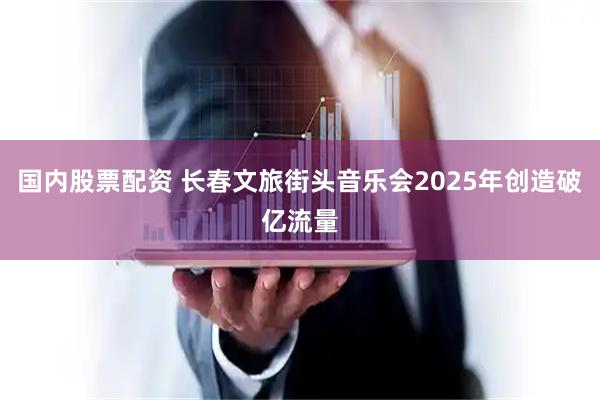 国内股票配资 长春文旅街头音乐会2025年创造破亿流量