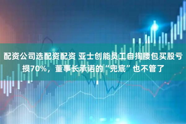 配资公司选配资配资 亚士创能员工自掏腰包买股亏损70%，董事长承诺的“兜底”也不管了