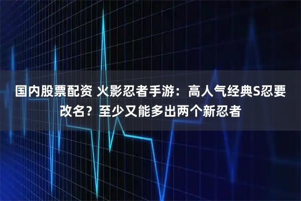 国内股票配资 火影忍者手游：高人气经典S忍要改名？至少又能多出两个新忍者