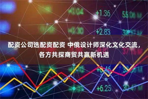 配资公司选配资配资 中俄设计师深化文化交流，各方共探商贸共赢新机遇